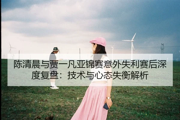 陈清晨与贾一凡亚锦赛意外失利赛后深度复盘：技术与心态失衡解析