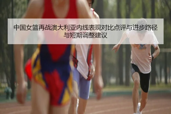 中国女篮再战澳大利亚内线表现对比点评与进步路径与短期调整建议
